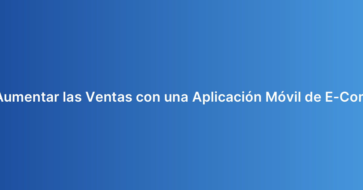 ¿Cómo Aumentar las Ventas con una Aplicación Móvil de E-Commerce?