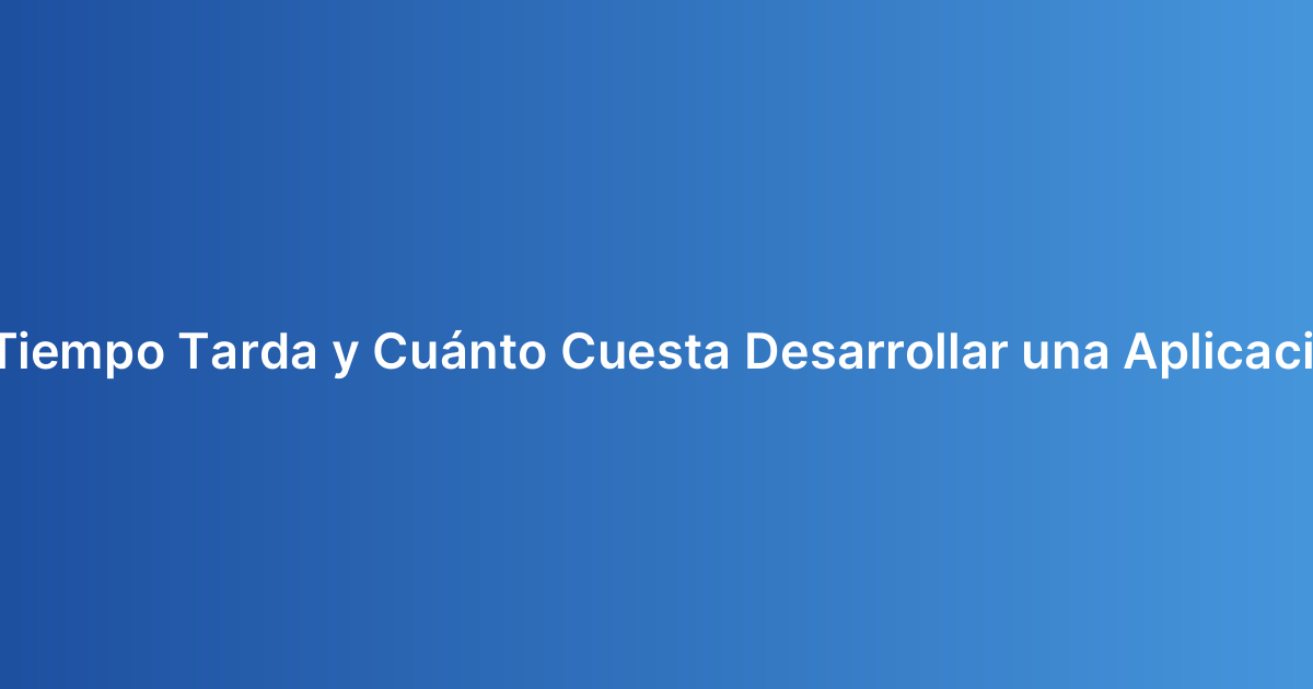 ¿Cuánto Tiempo Tarda y Cuánto Cuesta Desarrollar una Aplicación Móvil?