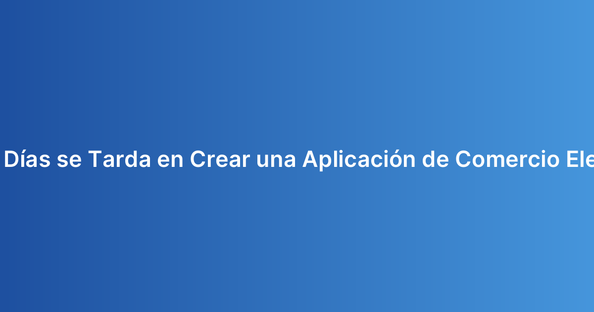 ¿Cuántos Días se Tarda en Crear una Aplicación de Comercio Electrónico?