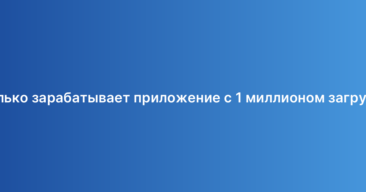 Сколько зарабатывает приложение с 1 миллионом загрузок?