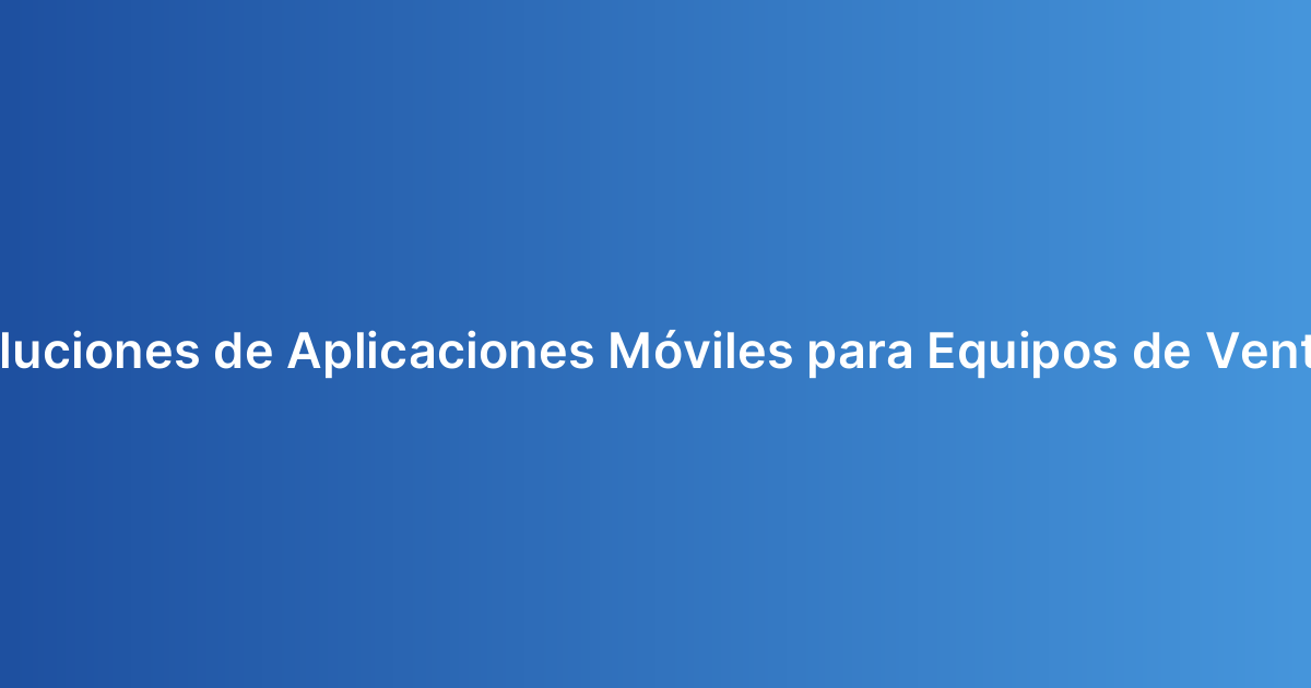 Soluciones de Aplicaciones Móviles para Equipos de Ventas