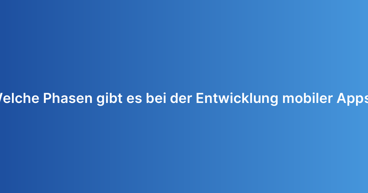 Welche Phasen gibt es bei der Entwicklung mobiler Apps?