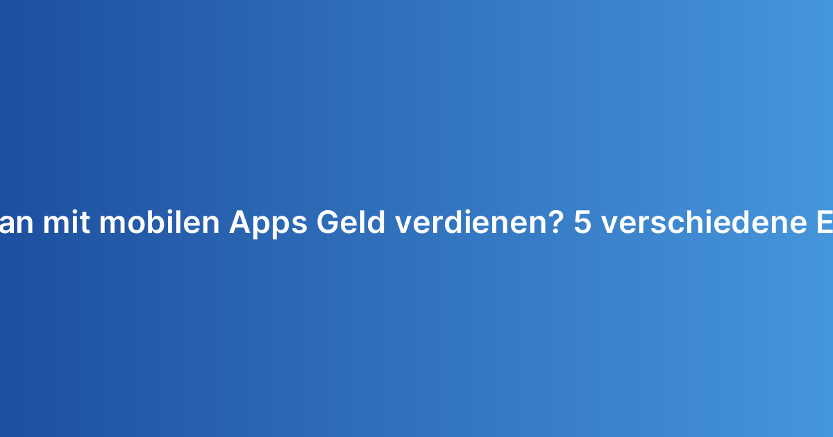 Wie kann man mit mobilen Apps Geld verdienen? 5 verschiedene Erlösmodelle